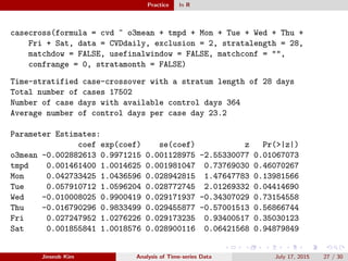 Practice In R
casecross(formula = cvd ~ o3mean + tmpd + Mon + Tue + Wed + Thu +
Fri + Sat, data = CVDdaily, exclusion = 2, stratalength = 28,
matchdow = FALSE, usefinalwindow = FALSE, matchconf = "",
confrange = 0, stratamonth = FALSE)
Time-stratified case-crossover with a stratum length of 28 days
Total number of cases 17502
Number of case days with available control days 364
Average number of control days per case day 23.2
Parameter Estimates:
coef exp(coef) se(coef) z Pr(>|z|)
o3mean -0.002882613 0.9971215 0.001128975 -2.55330077 0.01067073
tmpd 0.001461400 1.0014625 0.001981047 0.73769030 0.46070267
Mon 0.042733425 1.0436596 0.028942815 1.47647783 0.13981566
Tue 0.057910712 1.0596204 0.028772745 2.01269332 0.04414690
Wed -0.010008025 0.9900419 0.029171937 -0.34307029 0.73154558
Thu -0.016790296 0.9833499 0.029455877 -0.57001513 0.56866744
Fri 0.027247952 1.0276226 0.029173235 0.93400517 0.35030123
Sat 0.001855841 1.0018576 0.028900116 0.06421568 0.94879849
Jinseob Kim Analysis of Time-series Data July 17, 2015 27 / 30
 