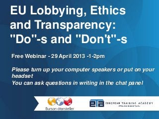 Free Webinar - 29 April 2013 -1-2pm
Please turn up your computer speakers or put on your
headset
You can ask questions in writing in the chat panel
EU Lobbying, Ethics
and Transparency:
"Do"-s and "Don't"-s
 