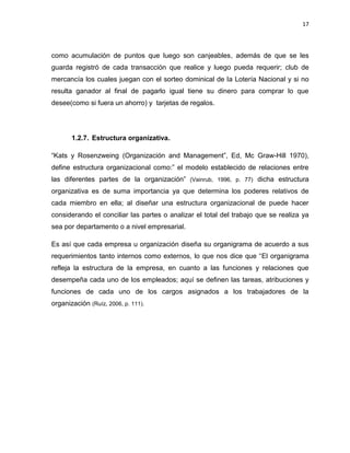 17
como acumulación de puntos que luego son canjeables, además de que se les
guarda registró de cada transacción que realice y luego pueda requerir; club de
mercancía los cuales juegan con el sorteo dominical de la Lotería Nacional y si no
resulta ganador al final de pagarlo igual tiene su dinero para comprar lo que
desee(como si fuera un ahorro) y tarjetas de regalos.
1.2.7. Estructura organizativa.
“Kats y Rosenzweing (Organización and Management”, Ed, Mc Graw-Hill 1970),
define estructura organizacional como:” el modelo establecido de relaciones entre
las diferentes partes de la organización” (Vainrub, 1996, p. 77) dicha estructura
organizativa es de suma importancia ya que determina los poderes relativos de
cada miembro en ella; al diseñar una estructura organizacional de puede hacer
considerando el conciliar las partes o analizar el total del trabajo que se realiza ya
sea por departamento o a nivel empresarial.
Es así que cada empresa u organización diseña su organigrama de acuerdo a sus
requerimientos tanto internos como externos, lo que nos dice que “El organigrama
refleja la estructura de la empresa, en cuanto a las funciones y relaciones que
desempeña cada uno de los empleados; aquí se definen las tareas, atribuciones y
funciones de cada uno de los cargos asignados a los trabajadores de la
organización (Ruíz, 2006, p. 111).
 