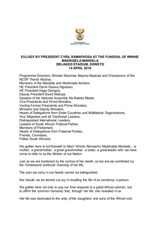 EULOGY BY PRESIDENT CYRIL RAMAPHOSA AT THE FUNERAL OF WINNIE
MADIKIZELA-MANDELA
ORLANDO STADIUM, SOWETO
14 APRIL 2018
Programme Directors, Minister Nosiviwe Mapisa-Nqakula and Chairperson of the
NCOP Thandi Modise,
Members of the Mandela and Madikizela families,
HE President Denis Sassou Nguesso,
HE President Hage Geingob,
Deputy President David Mabuza,
Speaker of the National Assembly Ms Baleka Mbete,
Vice Presidents and Prime Ministers,
Visiting Former Presidents and Prime Ministers,
Ministers and Deputy Ministers,
Heads of Delegations from Sister Countries and Multilateral Organisations,
Your Majesties and all Traditional Leaders,
Distinguished International Leaders,
Leaders of South African Political Parties,
Members of Parliament,
Heads of Delegations from Fraternal Parties,
Friends, Comrades,
Fellow South Africans
We gather here to bid farewell to Mam’ Winnie Nomzamo Madikizela Mandela – a
mother, a grandmother, a great grandmother, a sister, a great leader who we have
come to refer to as the Mother of our Nation.
Just as we are burdened by the sorrow of her death, so too are we comforted by
the richnessand profound meaning of her life.
The pain we carry in our hearts cannot be extinguished.
Nor should we be denied our joy in recalling the life of so wondrous a person.
We gather here not only to pay our final respects to a great African woman, but
to affirm the common humanity that, through her life, she revealed in us.
Her life was dedicated to the unity of the daughters and sons of the African soil.
 