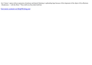 Act 1 Scene 1 opens with an expression of jealousy and hatred: Roderigo is upbraiding Iago because of the elopement of the object of his affections
–Desdemona –– with the Moor: "Thou told'st me thou didst hold him
Get more content on HelpWriting.net
 