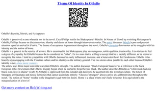 Theme Of Identity In Othello
Othello's Identity, Morals, and Acceptance
Othello is perceived as one whom is lost in the novel. Caryl Phillps retells the Shakespeare's Othello. In Nature of Blood by revisiting Shakespeare's
Othello, Phillips focuses on discrimination, identity and desire of home through interwoven stories. The novel discusses Othello's past and present
situation upon his arrival in Venice. The theme of acceptance is prominent throughout the novel. Othello'scharacter deteriorates as he struggles with his
identity and the notion of home.
Othello is a general in the service of Venice. He is examined in the Shakespeare play as courageous, noble qualities, trustworthy. It is obvious to feel
a degree of sympathy for Othello because he is considered an "other". He is a man that is willing to accept that he is racially different, as he seems to
recognize his status. I tend to sympathize with Othello because he easily influenced, insecure, and a benevolent heart for Desdemona. Othello relies
heavily upon engaging with the Venetian culture and his identity as the military general. The two stories draw parallel to each other because Othello's
identity is not...show more content...
The article uses three major concepts to explain Othello's struggle. The author discusses "Black European Success" as a reference to the book
European tribe. He explains that Othello tragedy began when he started to forget he was black. The author describes Othello as "white mask tucking
black skin away in shame" (Calbi 5). Othello is oppressed from the outsider and desires to be accepted into the Venetian culture. The Ghost of
Strangers are traumatic and messy memories that cannot assimilate entirely. "Ghost of strangers" always arrive at a different time throughout the
novel. The notion of "home" resides in the imaginative gap between desire. Home is a place where one's feels welcome. It is equivalent to the
marginalization of a host of
Get more content on HelpWriting.net
 