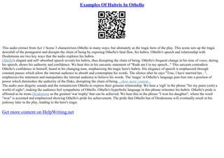 Examples Of Hubris In Othello
This audio extract from Act 1 Scene 3 characterizes Othello in many ways, but ultimately as the tragic hero of the play. This scene sets up the tragic
downfall of the protagonist and disrupts the chain of being by exposing Othello's fatal flaw, his hubris. Othello's speech and relationship with
Desdemona are two key ways that the audio explores his hubris.
Othello's elegant and self–absorbed speech reveals his hubris, thus disrupting the chain of being. Othello's frequent change in his tone of voice, during
his speech, shows his authority and confidence. We hear this in his sarcastic statement of "Rude am I in my speech..." This sarcasm contradicts
Othello's confidence in himself, heard in his changing tone, emphasizing the tragic hero's hubris. His elegance of speech is emphasized through
constant pauses which allow the internal audience to absorb and contemplate his words. The silence after he says "True, I have married her...",
emphasizes his statement and manipulates the internal audience to believe his words. The 'magic' in Othello's language puts him into a position of
power which diminishes the authority of the Duke, disrupting the chain of being....show more content...
The audio uses diegetic sounds and the romanticism Othello to express their genuine relationship. We hear a 'sigh' in the phrase "for my pains (ooh) a
world of sighs", making the audience feel sympathetic of Othello. Othello's hyperbolic language in this phrase reiterates his hubris. Othello's pride is
affirmed as he treats Desdemona as the greatest 'war trophy' that can be achieved. We hear this in the phrase "I won his daughter", where the word
"won" is accented and emphasized showing Othello's pride his achievement. The pride that Othello has of Desdemona will eventually result in his
jealousy later in the play, leading to the hero's tragic
Get more content on HelpWriting.net
 