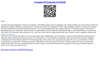 Examples Of Sympathy In Othello
Essay:
To what extent does Shakespeare make you sympathize with Othello and his actions? Sympathy is the sentiment distress for another person's adversity.
Shakespeare, displays Othello as a misled character, making the readers feel sympathetic for him. Iago manipulates Othello to a great extent making
him lose everything he ever had, including his own life. Othello gets manipulated to such a degree where he is extremely sensitive, making it less
demanding for Iago to control him. He was misled to a stage where his actions made the reader think of Iago as a devil and Othello as a misled soul.
Also many of his insecurities derived from his race; as he was a black man in a high position in the army. Racism is used to emphasize whatever the
...show more content...
"He'll be as full of quarrel and offence/ As my young mistress' dog." (Shakespeare 116) This quote is evident to the fact that Iago is putting Cassio
under the influence alcohol, knowing that he has a low tolerance level. Cassio misbehaves publically and is removed from his position, and goes
to Desdemona for help. Othello spots him with her and asks Iago if it was him or not, Iago replies by saying "No, sure, I cannot think it/ That he
would steal away so guilty like, /Seeing you coming." (Shakespeare 163) This quote is vital as Iago, who knowingly sent Cassio to Desdemona,
denies the fact that it was him, causing trouble for basically everyone. Therefore, Othello deserves sympathy as Cassio gets framed by Iago and
Cassio is one of the main reasons to his
Get more content on HelpWriting.net
 