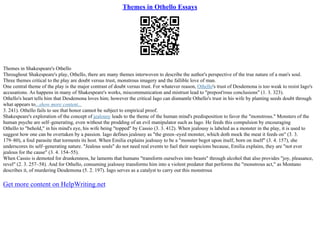 Themes in Othello Essays
Themes in Shakespeare's Othello
Throughout Shakespeare's play, Othello, there are many themes interwoven to describe the author's perspective of the true nature of a man's soul.
Three themes critical to the play are doubt versus trust, monstrous imagery and the fallible love of man.
One central theme of the play is the major contrast of doubt versus trust. For whatever reason, Othello's trust of Desdemona is too weak to resist Iago's
accusations. As happens in many of Shakespeare's works, miscommunication and mistrust lead to "prepost'rous conclusions" (1. 3. 323).
Othello's heart tells him that Desdemona loves him; however the critical Iago can dismantle Othello's trust in his wife by planting seeds doubt through
what appears to...show more content...
3. 241). Othello fails to see that honor cannot be subject to empirical proof.
Shakespeare's exploration of the concept of jealousy leads to the theme of the human mind's predisposition to favor the "monstrous." Monsters of the
human psyche are self–generating, even without the prodding of an evil manipulator such as Iago. He feeds this compulsion by encouraging
Othello to "behold," in his mind's eye, his wife being "topped" by Cassio (3. 3. 412). When jealousy is labeled as a monster in the play, it is used to
suggest how one can be overtaken by a passion. Iago defines jealousy as "the green–eyed monster, which doth mock the meat it feeds on" (3. 3.
179–80), a foul parasite that torments its host. When Emilia explains jealousy to be a "monster begot upon itself, born on itself" (3. 4. 157), she
underscores its self–generating nature. "Jealous souls" do not need real events to fuel their suspicions because, Emilia explains, they are "not ever
jealous for the cause" (3. 4. 154–55).
When Cassio is demoted for drunkenness, he laments that humans "transform ourselves into beasts" through alcohol that also provides "joy, pleasance,
revel" (2. 3. 257–58). And for Othello, consuming jealousy transforms him into a violent predator that performs the "monstrous act," as Montano
describes it, of murdering Desdemona (5. 2. 197). Iago serves as a catalyst to carry out this monstrous
Get more content on HelpWriting.net
 