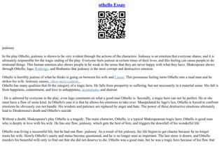 othello Essay
jealousy
In the play Othello, jealousy is shown to be very evident through the actions of the characters. Jealousy is an emotion that everyone shares, and it is
ultimately responsible for the tragic ending of the play. Everyone feels jealous at certain times of their lives, and this feeling can cause people to do
irrational things. This human emotion also shows people to be weak in the sense that they are never happy with what they have. Shakespeare shows
through Othello, Iago, Roderigo, and Brabantio that jealousy is the most corrupt and destructive emotion.
Othello is horribly jealous of what he thinks is going on between his wife and Cassio. This poisonous feeling turns Othello into a mad man and he
strikes his wife. Jealousy causes...show more content...
Othello has many qualities that fit the category of a tragic hero. He falls from prosperity to suffering, but not necessarily in a material sense. His fall is
from happiness, contentment, and love to unhappiness, accusations, and distrust.
. He is admired by everyone in the play, even Iago comments on what a good man Othello is. Secondly, a tragic hero can not be perfect. He or she
must have a flaw of some kind. In Othello's case it is that he allows his emotions to take over. Manipulated by Iago's lies, Othello is forced to confront
emotions he obviously can not handle. His wisdom and patience are replaced by anger and hate. The power of these destructive emotions ultimately
lead to Desdemona's death and Othello's suicide
Without a doubt, Shakespeare's play Othello is a tragedy. The main character, Othello, is a typical Shakespearean tragic hero. Othello is good man
who is deeply in love with his wife. He has one flaw, jealousy, which gets the best of him, and triggers the downfall of his wonderful life.
Othello was living a successful life, but he had one flaw: jealousy. As a result of his jealousy, his life begins to get chaotic because he no longer
trusts his wife. Slowly Othello's sanity and status become questioned, and he is no longer seen as important. The last straw is drawn, and Othello
murders his beautiful wife only to find out that she did not deserve to die. Othello was a good man, but he was a tragic hero because of his flaw that
 