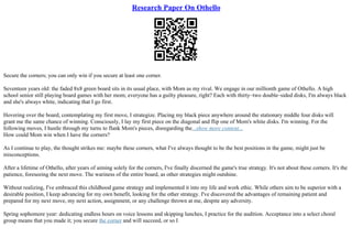 Research Paper On Othello
Secure the corners; you can only win if you secure at least one corner.
Seventeen years old: the faded 8x8 green board sits in its usual place, with Mom as my rival. We engage in our millionth game of Othello. A high
school senior still playing board games with her mom; everyone has a guilty pleasure, right? Each with thirty–two double–sided disks, I'm always black
and she's always white, indicating that I go first.
Hovering over the board, contemplating my first move, I strategize. Placing my black piece anywhere around the stationary middle four disks will
grant me the same chance of winning. Consciously, I lay my first piece on the diagonal and flip one of Mom's white disks. I'm winning. For the
following moves, I hustle through my turns to flank Mom's pieces, disregarding the...show more content...
How could Mom win when I have the corners?
As I continue to play, the thought strikes me: maybe these corners, what I've always thought to be the best positions in the game, might just be
misconceptions.
After a lifetime of Othello, after years of aiming solely for the corners, I've finally discerned the game's true strategy. It's not about these corners. It's the
patience, foreseeing the next move. The wariness of the entire board, as other strategies might outshine.
Without realizing, I've embraced this childhood game strategy and implemented it into my life and work ethic. While others aim to be superior with a
desirable position, I keep advancing for my own benefit, looking for the other strategy. I've discovered the advantages of remaining patient and
prepared for my next move, my next action, assignment, or any challenge thrown at me, despite any adversity.
Spring sophomore year: dedicating endless hours on voice lessons and skipping lunches, I practice for the audition. Acceptance into a select choral
group means that you made it; you secure the corner and will succeed, or so I
 