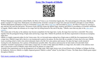 Essay The Tragedy of Othello
William Shakespeare masterfully crafted Othello, the Moor of Venice as an Aristotelian tragedy play. The main protagonist of the play, Othello, is the
perfect example of a tragic hero. Shakespeare was influenced by Aristotle's concept of a tragic hero and used Aristotle's principles to create Othello.
William Shakespeare attempted to create an Aristotelian tragedy play with a tragic hero and succeeded in Othello, the Moor of Venice by weaving in
pity and fear into each line and action. The power of pity and fear creates the upmost tragic situation and follows in accordance of Aristotle's definition
of tragedy. Othello makes the ultimate act as a tragic hero by killing himself at the end of the play. "Othello, more than any play in the...show more
content...
This creates pity in the play as the audience may become sympathetic for the tragic hero. Lastly, the tragic hero must have a downfall. This comes
together from the protagonist being of high estate and having a tragic flaw. Othello fits perfectly into the three requirements to become an exemplary
tragic hero.
Othello is a highly respected soldier for the Venice army. He is of elevated status making him of high estate to fulfill the first requirement of being
a tragic hero. Othello's tragic fall is that he is too trusting and is quick to be jealous. He also feels like an outsider in Venice due to his race. Othello
trusts everything which is told to him which ultimately leads to his fall. He is also jealous and insecure. He takes the Iago's words instead of
trusting his wife, Desdemona. He is jealous of Desdemona's possible affair. The jealous and insecurity he feels leads to his downfall which
completes Aristotle's requirements of what makes a tragic hero. In order to fully appreciate Othello as a tragic hero, the reader or the audience must
take a closer look at each of Othello's steps which led to his demise as a tragic hero.
Aristotle's first requirement was for the protagonist to be of high estate. Most tragic heroes were of royal blood such as Oedipus in Oedipus the King
by Sophocles. However, Othello is a highly respected general. Othello is called "valiant" by the Duke of Venice. The Duke shows Othello great respect
throughout Othello's
Get more content on HelpWriting.net
 