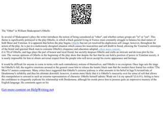 The "Other" in William Shakespeare's Othello
In several of Shakespeare's plays the writer introduces the notion of being considered an "other", and whether certain groups are "in" or "out". This
theme is significantly portrayed in the play Othello, in which a black general living in Venice must constantly struggle to balance his dual nature of
both Moor and Venetian. It is apparent that before the play begins,Othello has not yet resolved his duplicitous self–image; however, throughout the
action of the play, he is put in a maliciously–designed situation which causes his insecurities and self doubt to breed, allowing the Venetian?s stereotype
of the brutal and ignorant black man to consume Othello's eloquence and education adopted...show more content...
(I.ii.70) of Othello, and Iago plays the part of honest and loyal friend, but secretly despises Othello and crafts an intricate and devious plot for his
ruin. The various opinions of Othello in the beginning of the play show that despite the fact that he can hold a position of power in Venetian society, it
is nearly impossible for him to obtain universal respect from the people who will never accept his exotic appearance and heritage.
It would be difficult for anyone to come to terms with such contradictory notions of themselves, and Othello is no exception. Once Iago sets the stage
for Othello?s fall, the negative emotions aroused in the general cause him to release the lunatic black man that the insiders have feared lies within ?The
Moor?s? austere composure. Many critics have suggested that Othello?s extreme jealousy is what amounts to his belief in Iago?s twisted tale of
Desdemona?s infidelity and thus his ultimate downfall; however, it seems more likely that it is Othello?s insecurity over his sense of self that allows
this manipulation to amount to such an extreme representation of character. Othello himself admits ?Rude am I in my speech? (I.iii.81), failing to have
the confidence to eloquently explicate his relationship with Desdemona, although his words prove him to possess quite an impressive mastery of the
English language. He comments again on his
Get more content on HelpWriting.net
 