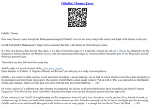 Othello: Themes Essay
Othello: Themes
How many themes course through the Shakespearean tragedy Othello? Let us in this essay analyze the variety and depth of the themes in this play.
Lily B. Campbell in Shakespeare's Tragic Heroes indicates that hate is the theme on which this play opens:
It is then on a theme of hate that the play opens. It is a hate of inveterate anger. It is a hate that is bound up with envy.Othello has preferred to be his
lieutenant a military theorist, one Michael Cassio, over the experienced soldier Iago, to whom has fallen instead the post of "his Moorship's ancient".
Roderigo questions Iago:
Thou told'st me thou didst hold him in thy hate.
And the reply is a torrent of proof of the...show more content...
Helen Gardner in "Othello: A Tragedy of Beauty and Fortune" sees this play as a study in sexual jealousy:
Othello is not a study in pride, egoism, or self–deception: its subject is sexual jealousy, loss of faith in a form which involves the whole personality at
the profound point where body meets spirit. The solution which Othello cannot accept is Iago's: 'Put up with it.' This is as impossible as that Hamlet
should, like Claudius, behave as if the past were done with and only the present mattered. . . . (144)
Of course, jealousy of a different type also torments the antagonist, the ancient, to the point that he ruins those around him and himself. Francis
Ferguson in "Two Worldviews Echo Each Other" describes how there is no cure for the jealous passion that rules Iago's life:
On the contrary, in the "world" of his philosophy and his imagination, where his spirit lives, there is no cure for passion. He is, behind his mask, as
restless as a cage of those cruel and lustful monkeys that he mentions so often. It has been pointed out that he has no intelligible plan for destroying
Othello, and he never asks himself what good it will do him to ruin so many people. It is enough for him that he "hates" the Moor. . . .(133)
 
