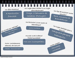 Un lugar para visitar? e un lugar
          Un feito histórico?                     para descansar?                Un tipo
                                                                                           de músi
                                             Praga. O balneario de                                 ca? Unh
            A Revolución                                                                   canción
                                                                                                   ?
                                                                                                           a
              francesa.                      Caldelas (Portugal).                Bach. Co
                                                                                         ncertos d
                                                                                  Brander          e
                                                                                          burgo.
                                             Un/ha autor/-a con quen se
                                                   identifique?
                                                                                Un l
                               eali zar?                                               ugar
                   por r                         Julio Cortázar.                            axeita
       anc
               eio       e       taña                                                    lectu do para
  U  n            r a Br
              orre cesa.
                                                                               Calq           ra?      a
          Perc ran                                                                   uera
                f
                                                                                  tran    parq
                                             Mundo rural/urbano?                       quil    ue
                                               Praia/montaña?                               o.
                                           Non son incompatíbeis.
          Outro entretemento
                                                                                   uto pía?
          ademais da lectura?                                                nha
                                                                           U
                                                                                      d ade
           Pasear, “excursionear”.                                             F elici sal.
                                                                                un  iver


martes 26 de febrero de 2013
 
