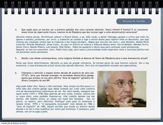 Euloxio R. Ruibal

               4.     Que supón para un escritor ser o primeiro gañador dun novo certame (Abrente, Teatro infantil O Facho)? É un consciente
                      neses intres da repercusión futura, máxime no de Ribadavia que deu incluso lugar a unha denominación xeracional?

                Abriume moitas portas. Permitiume coñecer a Ricard Salvat, e xa, máis tarde, a Xavier Fábregas (quizais o crítico que máis me
                apoiou e animou; promoveu, por certo, a tradución ao catalán e logo a estrea dunha peza infantil miña en Barcelona, que logo
                itinerou por Cataluña; tentou que se traducise a esa lingua Zardigot… Mágoa que morrese tan novo.), José Monleón, Moisés Pérez
                Coterillo, Ricardo Doménech, Alves Costa… Eu aquí en Galicia xa coñecía a Eduardo Blanco-Amor, García-Bodaño, Méndez Ferrín,
                Xavier Carro, Ramón Piñeiro, Luís Seoane, Díaz Pardo… Todos me axudaron e deron azos para continuar como dramaturgo.
                Daquela, eu non era consciente, claro. Podía intuír algo, pero tanto a precariedade entón imperante como a incerteza política non
                me permitían moito optimismo.

               5.     Dende a súa ollada contemporánea, como xulgaría Vostede as Mostras de Teatro de Ribadavia para a nosa dramaturxia actual?

                Penso que foron determinantes. Déronlle un pulo de grande relevancia. Xa forman parte da nosa historia cultural. Sen a súa
                existencia, a nosa dramaturxia actual talvez fose abondo diferente. Pero isto correspóndelle estudalo aos especialistas.


               6.     Chámanos a atención o espazo dunha decada de ausencia de obra súa
                      (77-87). Sería que Vostede enxergou na sociedade democrática galega
                      aquilo que amosou na súa obra satírica “Azos de esguello” gañadora do
                      Álvaro Cunqueiro do ano 89?

                Algo pode haber diso. Nunca o tiña matinado. Nese tempo escribín pouco e a
                miña idea dun cinema galego (que debía comezar por crear unha canteira
                viva de documentalistas) esfarelouse de vez. Por outra banda, inaugurei por
                aquel entón (1975 e 1978) dúas galerías de arte (unha, Citania, resistiu até
                os nosos días); como podedes imaxinarvos, tiña traballo abondo coa súa
                xestión. (De tódolos xeitos, as contas non están ben botadas). Hai, en
                efecto, un baleiro, pero diferente. Publiquei unha peza en homenaxe a
                Seoane (Grial, 1979) e “A marquesiña encantada” está datada en 1986 e                   Euloxio R.Ruibal
                “Azos de Esguello” de 1985. Alguén escribiu que houbo un silencio dunha
                década e xa non o imos modificar por moito que teimemos. E tampouco, polo
                demais, non sei se paga a pena.




martes 26 de febrero de 2013
 