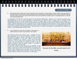 Euloxio R. Ruibal

               13.    Vostede desempeña na RAG unha función importante como “Arquiveiro”. Aínda quedan nos baúis da RAG cousas por descubrir?
                      Que supón para a nosa literatura o fondo existente nesta institución? Que pensa Vostede que de contino a nosa RAG teña que
                      se estar a queixar da falta de axudas institucionais? Tan pouco representa a Academia para os nosos gobernantes ou máis ben
                      será causa de pensamento?

                Si, actualmente formo parte da Comisión Executiva como arquiveiro-bibliotecario. Seguimos a ter problemas de espazo, pero,
                afortunadamente, xa non hai caixas esquecidas ou estradas polo chan adiante. Tanto o arquivo como a biblioteca fóronse
                modernizando dende hai xa máis dunha década, antes de eu chegar. Agora, grazas aos profesionais que as atenden, e os
                acondicionamentos que se fixeron está todo en moito mellor estado de ordenación e conservación. Cumpría mellorar aínda algúns
                aspectos, ampliar instalacions, pero iso xa depende de que nos vaian achegando os fondos necesarios, de que atendan nese sentido
                as esforzadas e teimudas peticións de chamamento do noso presidente, Méndez Ferrín, para que os correspondentes gobernos nos
                inclúan nos orzamentos cunhas partidas fixas e suficientes para o axeitado funcionamento e modernización da biblioteca, do
                arquivo, e outras dependencias administrativas.


               14.    E para finalizarmos, que futuro lle agoira á nosa lingua e á
                      nosa literatura en xeral? E en particular ao noso teatro?


                Son optimista e desexo seguir séndoo, pero… a realidade é que nos
                están esmagando, que a corrente neoliberal reinante, de xinea
                fascistoide, non repara en destruír todo canto lles ula a conquista
                sociocultural galeguista. O que tanto tempo e esforzo levou
                construír (lembremos que estamos a falar dunha institución
                centenaria: o futuro da RAG está intimamente unido ó da nosa
                cultura), pode ser esfarelado en cuestións de meses. O que non
                podemos e determos, ficar de brazos cruzados. E precisamos a
                axuda, colaboración e apoio de todos.
                De nada vale a RAG sen unha cultura viva na sociedade. E unha
                lingua e unha literatura de gran potencialidade son as que lle dan
                sentido e razón de ser á RAG. É moi obvio. Por iso precisamos con       Euloxio R.Ruibal nunha sesión da
                premura unha resistencia activa que poña freo a todo tipo de
                ataque, desleixo, esquecemento de obrigas… O teatro, que precisa                     RAG
                de máis medios de todo tipo, leva a peor parte… Unha mágoa.




martes 26 de febrero de 2013
 