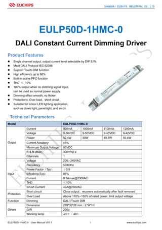 SHANGHAI EUCHIPS INDUSTRIAL CO.,LTD
EULP50D-1HMC-0 User Manual V01.1 1 www.euchips.com
EULP50D-1HMC-0
DALI Constant Current Dimming Driver
Product Features
Single channel output, output current level selectable by DIP S.W.
Meet DALI Protocol IEC 62386
Support Touch-DIM function
High efficiency up to 86%
Built-in active PFC function
THD ≤ 10%
100% output when no dimming signal input,
can be used as normal power supply
Dimming effect smooth, no flicker
Protections: Over load，short circuit
Suitable for indoor LED lighting application,
such as down light, panel light, and so on
Technical Parameters
Model EULP50D-1HMC-0
Output
Current 900mA 1000mA 1100mA 1200mA
Voltage 9-56VDC 9-50VDC 9-45VDC 9-42VDC
Power 50.4W 50W 49.5W 50.4W
Current Accuracy ±5%
Maximum Output Voltage 95VDC
R & N (Max) 300mVp-p
Channels 1
Input
Voltage 200– 240VAC
Frequency 50/60Hz
Power Factor（Typ） ≥0.9
Efficiency(Typ) 86%
Current 0.3Amax@230VAC
THD ≤10%
Inrush Current 40A@230VAC
Protection
Short circuit Close output，recovers automatically after fault removed
Over Load Above 110%~150% of rated power, limit output voltage
Function Dimming DALI /Touch DIM
Others
Dimension 278*30*28 mm（L*W*H）
G.W 230g
Working temp. -20℃ ~ 40℃
 