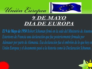 Unión Europea
                     9 DE MAYO
                   DIA DE EUROPA
El 9 de Mayo de 1950 Robert Schuman firmó en la sede del Ministerio de Asuntos
Exteriores de Francia una declaración que fue posteriormente firmada por
Adenauer por parte de Alemania. Esa declaración fue el embrión de lo que hoy es
Unión Europea y el documento pasó a la historia como la Declaración Schuman.


                                       
 