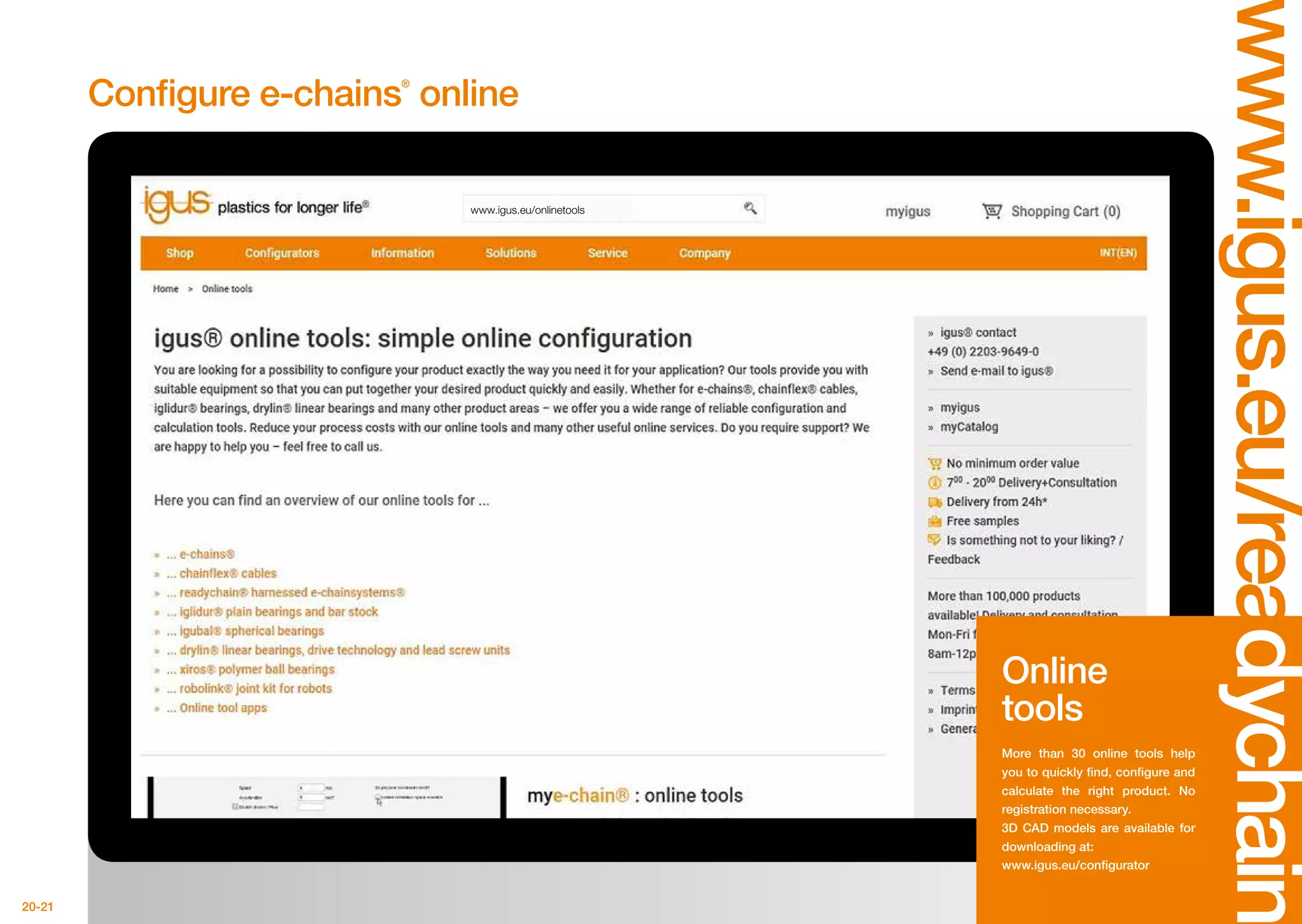 20-21
www.igus.eu/onlinetools
www.igus.eu/readychain
Configure e-chains®
online
Online
tools
More than 30 online tools help
you to quickly find, configure and
calculate the right product. No
registration necessary.
3D CAD models are available for
downloading at:
www.igus.eu/configurator
 