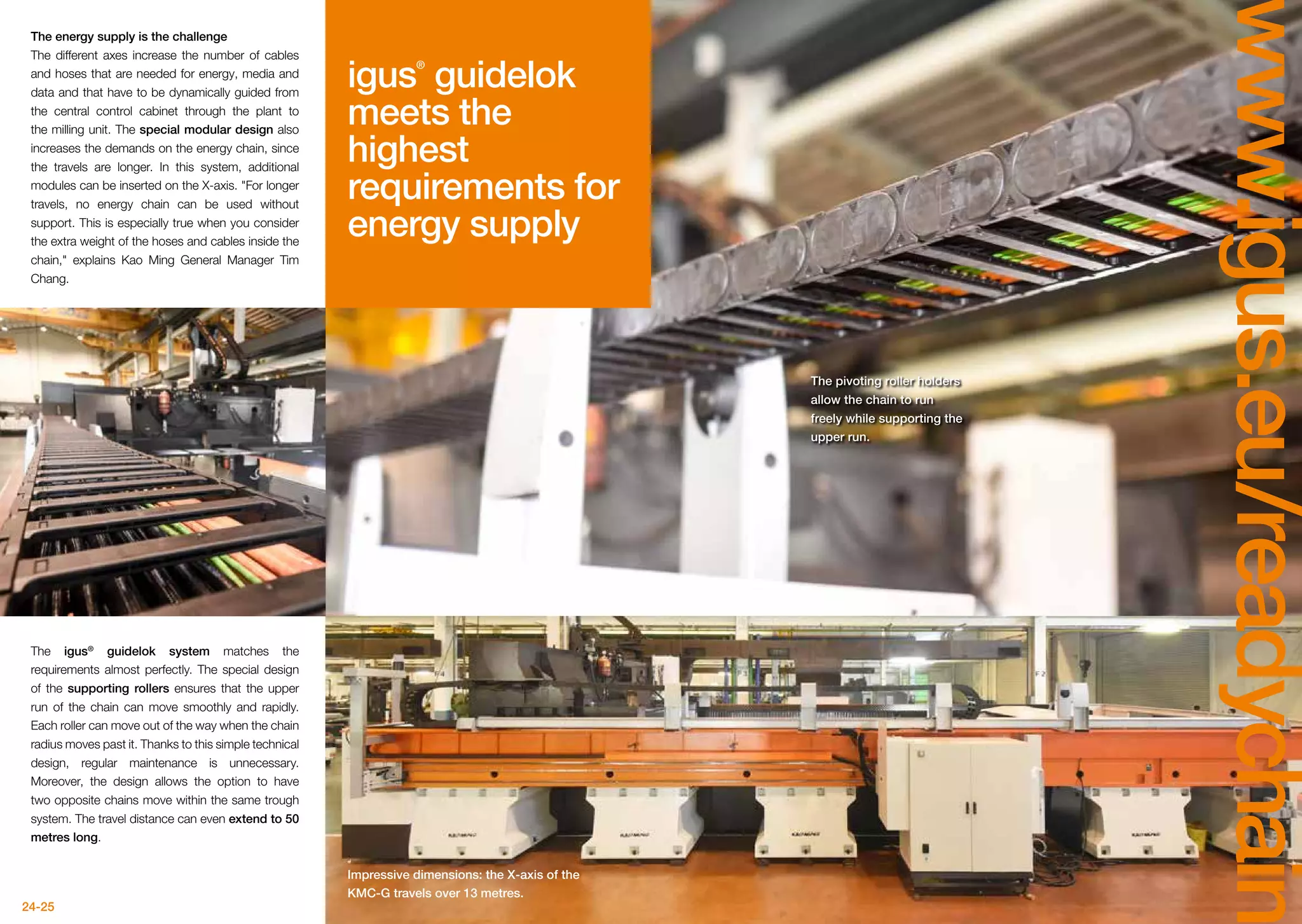 24-25
www.igus.eu/readychain
The energy supply is the challenge
The different axes increase the number of cables
and hoses that are needed for energy, media and
data and that have to be dynamically guided from
the central control cabinet through the plant to
the milling unit. The special modular design also
increases the demands on the energy chain, since
the travels are longer. In this system, additional
modules can be inserted on the X-axis. For longer
travels, no energy chain can be used without
support. This is especially true when you consider
the extra weight of the hoses and cables inside the
chain, explains Kao Ming General Manager Tim
Chang.
The igus®
guidelok system matches the
requirements almost perfectly. The special design
of the supporting rollers ensures that the upper
run of the chain can move smoothly and rapidly.
Each roller can move out of the way when the chain
radius moves past it. Thanks to this simple technical
design, regular maintenance is unnecessary.
Moreover, the design allows the option to have
two opposite chains move within the same trough
system. The travel distance can even extend to 50
metres long.
The pivoting roller holders
allow the chain to run
freely while supporting the
upper run.
Impressive dimensions: the X-axis of the
KMC-G travels over 13 metres.
igus®
guidelok
meets the
highest
requirements for
energy supply
 