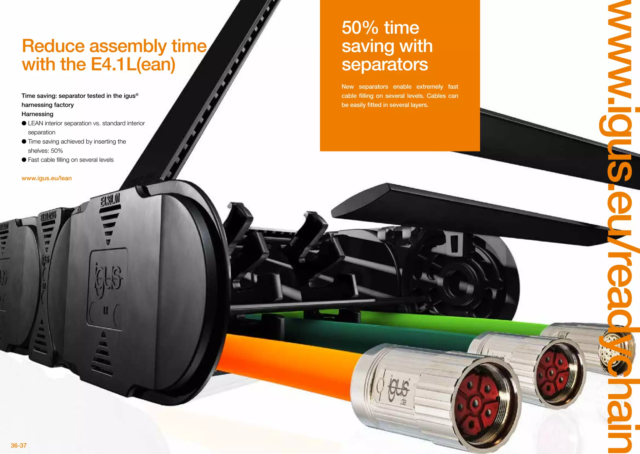 36-37
www.igus.eu/readychain
Reduce assembly time
with the E4.1L(ean)
Time saving: separator tested in the igus®
harnessing factory
Harnessing
●● LEAN interior separation vs. standard interior
separation
●● Time saving achieved by inserting the
shelves: 50%
●● Fast cable filling on several levels
www.igus.eu/lean
50% time
saving with
separators
New separators enable extremely fast
cable filling on several levels. Cables can
be easily fitted in several layers.
 