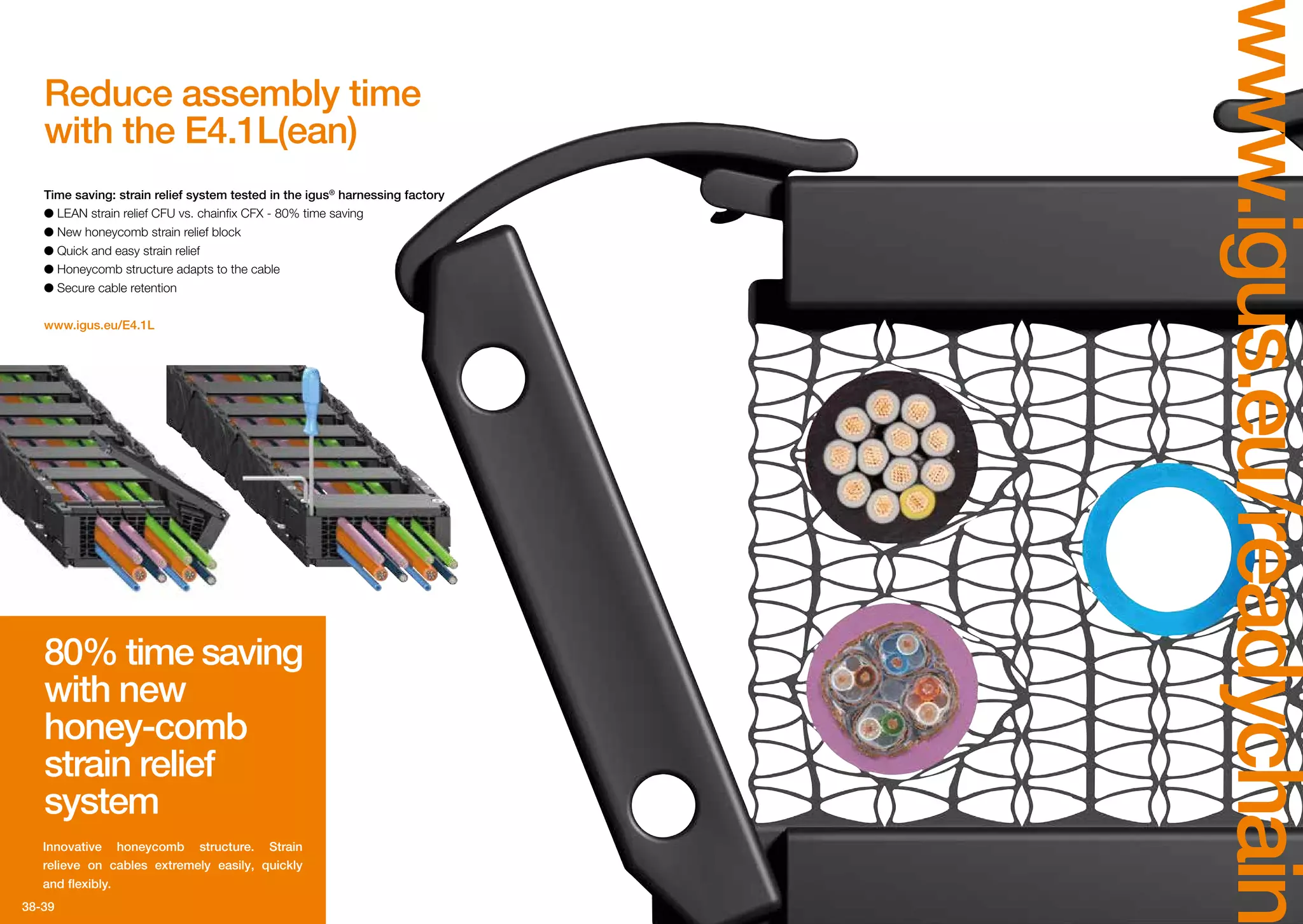 38-39
www.igus.eu/readychain
Reduce assembly time
with the E4.1L(ean)
80% time saving
with new
honey-comb
strain relief
system
Innovative honeycomb structure. Strain
relieve on cables extremely easily, quickly
and flexibly.
Time saving: strain relief system tested in the igus®
harnessing factory
●● LEAN strain relief CFU vs. chainfix CFX - 80% time saving
●● New honeycomb strain relief block
●● Quick and easy strain relief
●● Honeycomb structure adapts to the cable
●● Secure cable retention
www.igus.eu/E4.1L
 