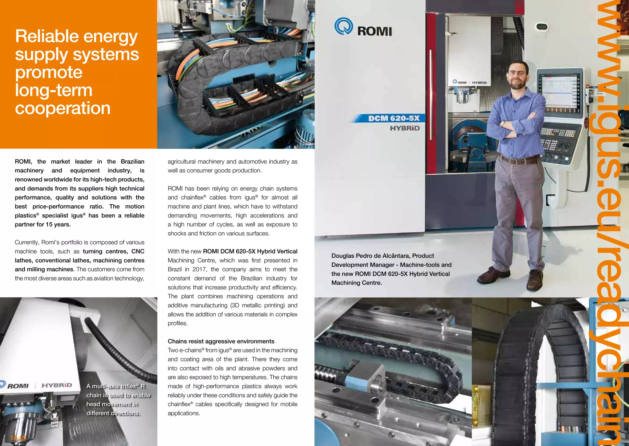 58-59
www.igus.eu/readychain
Reliable energy
supply systems
promote
long-term
cooperation
ROMI, the market leader in the Brazilian
machinery and equipment industry, is
renowned worldwide for its high-tech products,
and demands from its suppliers high technical
performance, quality and solutions with the
best price-performance ratio. The motion
plastics®
specialist igus®
has been a reliable
partner for 15 years.
Currently, Romi's portfolio is composed of various
machine tools, such as turning centres, CNC
lathes, conventional lathes, machining centres
and milling machines. The customers come from
the most diverse areas such as aviation technology,
agricultural machinery and automotive industry as
well as consumer goods production.
ROMI has been relying on energy chain systems
and chainflex®
cables from igus®
for almost all
machine and plant lines, which have to withstand
demanding movements, high accelerations and
a high number of cycles, as well as exposure to
shocks and friction on various surfaces.
With the new ROMI DCM 620-5X Hybrid Vertical
Machining Centre, which was first presented in
Brazil in 2017, the company aims to meet the
constant demand of the Brazilian industry for
solutions that increase productivity and efficiency.
The plant combines machining operations and
additive manufacturing (3D metallic printing) and
allows the addition of various materials in complex
profiles.
Chains resist aggressive environments
Two e-chains®
from igus®
are used in the machining
and coating area of the plant. There they come
into contact with oils and abrasive powders and
are also exposed to high temperatures. The chains
made of high-performance plastics always work
reliably under these conditions and safely guide the
chainflex®
cables specifically designed for mobile
applications.
A multi-axis triflex®
R
chain is used to enable
head movement in
different directions.
Douglas Pedro de Alcântara, Product
Development Manager - Machine-tools and
the new ROMI DCM 620-5X Hybrid Vertical
Machining Centre.
 