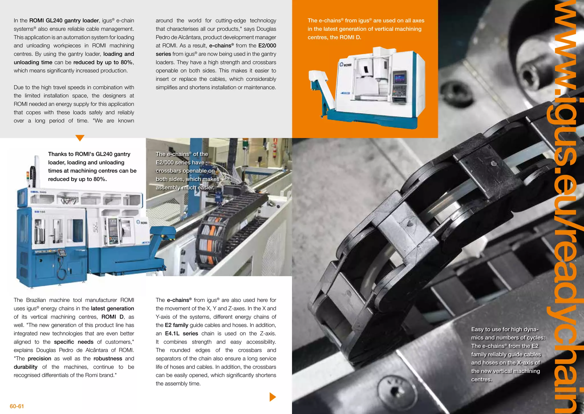60-61
www.igus.eu/readychain
The Brazilian machine tool manufacturer ROMI
uses igus®
energy chains in the latest generation
of its vertical machining centres, ROMI D, as
well. The new generation of this product line has
integrated new technologies that are even better
aligned to the specific needs of customers,
explains Douglas Pedro de Alcântara of ROMI.
The precision as well as the robustness and
durability of the machines, continue to be
recognised differentials of the Romi brand.
In the ROMI GL240 gantry loader, igus®
e-chain
systems®
also ensure reliable cable management.
This application is an automation system for loading
and unloading workpieces in ROMI machining
centres. By using the gantry loader, loading and
unloading time can be reduced by up to 80%,
which means significantly increased production.
Due to the high travel speeds in combination with
the limited installation space, the designers at
ROMI needed an energy supply for this application
that copes with these loads safely and reliably
over a long period of time. We are known
around the world for cutting-edge technology
that characterises all our products, says Douglas
Pedro de Alcântara, product development manager
at ROMI. As a result, e-chains®
from the E2/000
series from igus®
are now being used in the gantry
loaders. They have a high strength and crossbars
openable on both sides. This makes it easier to
insert or replace the cables, which considerably
simplifies and shortens installation or maintenance.
The e-chains®
from igus®
are also used here for
the movement of the X, Y and Z-axes. In the X and
Y-axis of the systems, different energy chains of
the E2 family guide cables and hoses. In addition,
an E4.1L series chain is used on the Z-axis.
It combines strength and easy accessibility.
The rounded edges of the crossbars and
separators of the chain also ensure a long service
life of hoses and cables. In addition, the crossbars
can be easily opened, which significantly shortens
the assembly time.
Thanks to ROMI's GL240 gantry
loader, loading and unloading
times at machining centres can be
reduced by up to 80%.
The e-chains®
of the
E2/000 series have
crossbars openable on
both sides, which makes
assembly much easier.
The e-chains®
from igus®
are used on all axes
in the latest generation of vertical machining
centres, the ROMI D.
Easy to use for high dyna-
mics and numbers of cycles:
The e-chains®
from the E2
family reliably guide cables
and hoses on the X-axis of
the new vertical machining
centres.
 