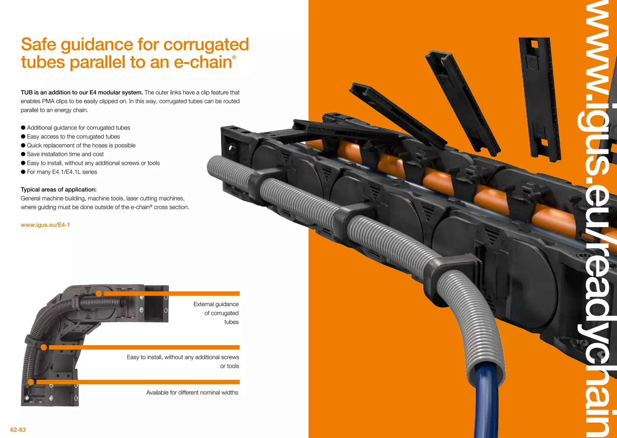 62-63
www.igus.eu/readychain
TUB is an addition to our E4 modular system. The outer links have a clip feature that
enables PMA clips to be easily clipped on. In this way, corrugated tubes can be routed
parallel to an energy chain.
●● Additional guidance for corrugated tubes
●● Easy access to the corrugated tubes
●● Quick replacement of the hoses is possible
●● Save installation time and cost
●● Easy to install, without any additional screws or tools
●● For many E4.1/E4.1L series
Typical areas of application:
General machine building, machine tools, laser cutting machines,
where guiding must be done outside of the e-chain®
cross section.
www.igus.eu/E4-1
External guidance
of corrugated
tubes
Easy to install, without any additional screws
or tools
Safe guidance for corrugated
tubes parallel to an e-chain®
Available for different nominal widths
 