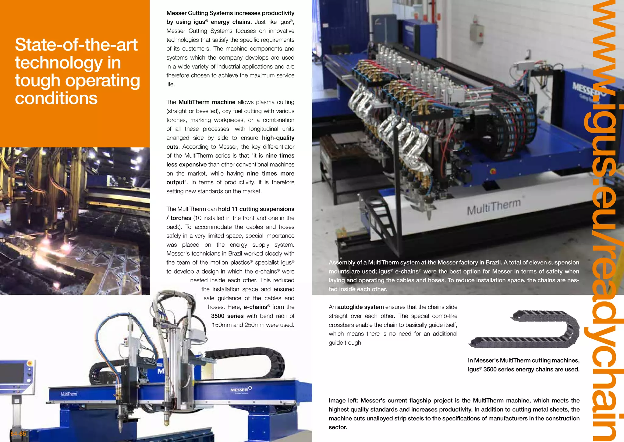 64-65
www.igus.eu/readychain
Messer Cutting Systems increases productivity
by using igus®
energy chains. Just like igus®
,
Messer Cutting Systems focuses on innovative
technologies that satisfy the specific requirements
of its customers. The machine components and
systems which the company develops are used
in a wide variety of industrial applications and are
therefore chosen to achieve the maximum service
life.
The MultiTherm machine allows plasma cutting
(straight or bevelled), oxy fuel cutting with various
torches, marking workpieces, or a combination
of all these processes, with longitudinal units
arranged side by side to ensure high-quality
cuts. According to Messer, the key differentiator
of the MultiTherm series is that it is nine times
less expensive than other conventional machines
on the market, while having nine times more
output. In terms of productivity, it is therefore
setting new standards on the market.
The MultiTherm can hold 11 cutting suspensions
/ torches (10 installed in the front and one in the
back). To accommodate the cables and hoses
safely in a very limited space, special importance
was placed on the energy supply system.
Messer's technicians in Brazil worked closely with
the team of the motion plastics®
specialist igus®
to develop a design in which the e-chains®
were
nested inside each other. This reduced
the installation space and ensured
safe guidance of the cables and
hoses. Here, e-chains®
from the
3500 series with bend radii of
150mm and 250mm were used.
State-of-the-art
technology in
tough operating
conditions
Assembly of a MultiTherm system at the Messer factory in Brazil. A total of eleven suspension
mounts are used; igus®
e-chains®
were the best option for Messer in terms of safety when
laying and operating the cables and hoses. To reduce installation space, the chains are nes-
ted inside each other.
Image left: Messer's current flagship project is the MultiTherm machine, which meets the
highest quality standards and increases productivity. In addition to cutting metal sheets, the
machine cuts unalloyed strip steels to the specifications of manufacturers in the construction
sector.
In Messer's MultiTherm cutting machines,
igus®
3500 series energy chains are used.
An autoglide system ensures that the chains slide
straight over each other. The special comb-like
crossbars enable the chain to basically guide itself,
which means there is no need for an additional
guide trough.
 