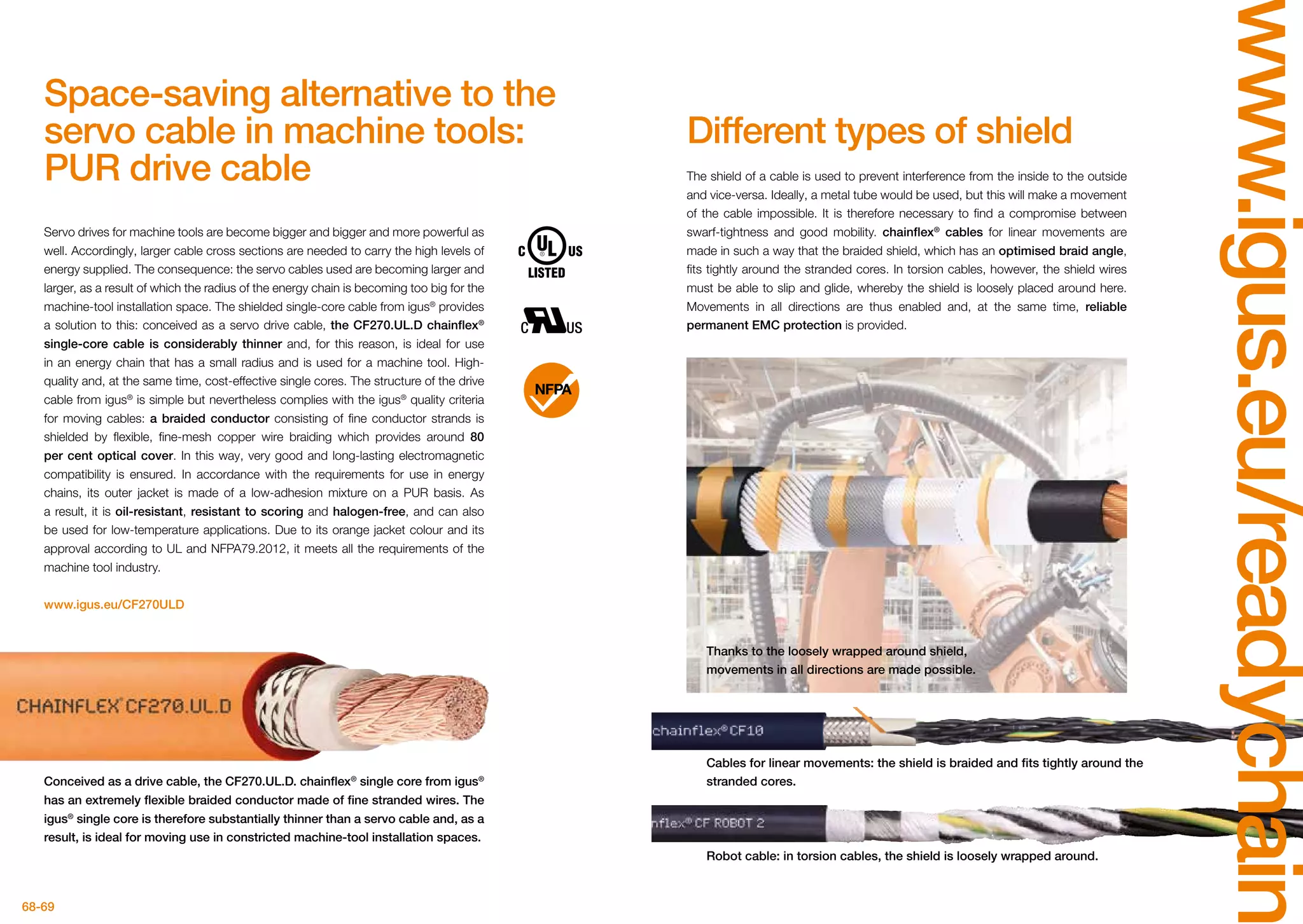 68-69
www.igus.eu/readychain
Thanks to the loosely wrapped around shield,
movements in all directions are made possible.
Robot cable: in torsion cables, the shield is loosely wrapped around.
Cables for linear movements: the shield is braided and fits tightly around the
stranded cores.
The shield of a cable is used to prevent interference from the inside to the outside
and vice-versa. Ideally, a metal tube would be used, but this will make a movement
of the cable impossible. It is therefore necessary to find a compromise between
swarf-tightness and good mobility. chainflex®
cables for linear movements are
made in such a way that the braided shield, which has an optimised braid angle,
fits tightly around the stranded cores. In torsion cables, however, the shield wires
must be able to slip and glide, whereby the shield is loosely placed around here.
Movements in all directions are thus enabled and, at the same time, reliable
permanent EMC protection is provided.
Servo drives for machine tools are become bigger and bigger and more powerful as
well. Accordingly, larger cable cross sections are needed to carry the high levels of
energy supplied. The consequence: the servo cables used are becoming larger and
larger, as a result of which the radius of the energy chain is becoming too big for the
machine-tool installation space. The shielded single-core cable from igus®
provides
a solution to this: conceived as a servo drive cable, the CF270.UL.D chainflex®
single-core cable is considerably thinner and, for this reason, is ideal for use
in an energy chain that has a small radius and is used for a machine tool. High-
quality and, at the same time, cost-effective single cores. The structure of the drive
cable from igus®
is simple but nevertheless complies with the igus®
quality criteria
for moving cables: a braided conductor consisting of fine conductor strands is
shielded by flexible, fine-mesh copper wire braiding which provides around 80
per cent optical cover. In this way, very good and long-lasting electromagnetic
compatibility is ensured. In accordance with the requirements for use in energy
chains, its outer jacket is made of a low-adhesion mixture on a PUR basis. As
a result, it is oil-resistant, resistant to scoring and halogen-free, and can also
be used for low-temperature applications. Due to its orange jacket colour and its
approval according to UL and NFPA79.2012, it meets all the requirements of the
machine tool industry.
www.igus.eu/CF270ULD
Conceived as a drive cable, the CF270.UL.D. chainflex®
single core from igus®
has an extremely flexible braided conductor made of fine stranded wires. The
igus®
single core is therefore substantially thinner than a servo cable and, as a
result, is ideal for moving use in constricted machine-tool installation spaces.
Different types of shield
Space-saving alternative to the
servo cable in machine tools:
PUR drive cable
 