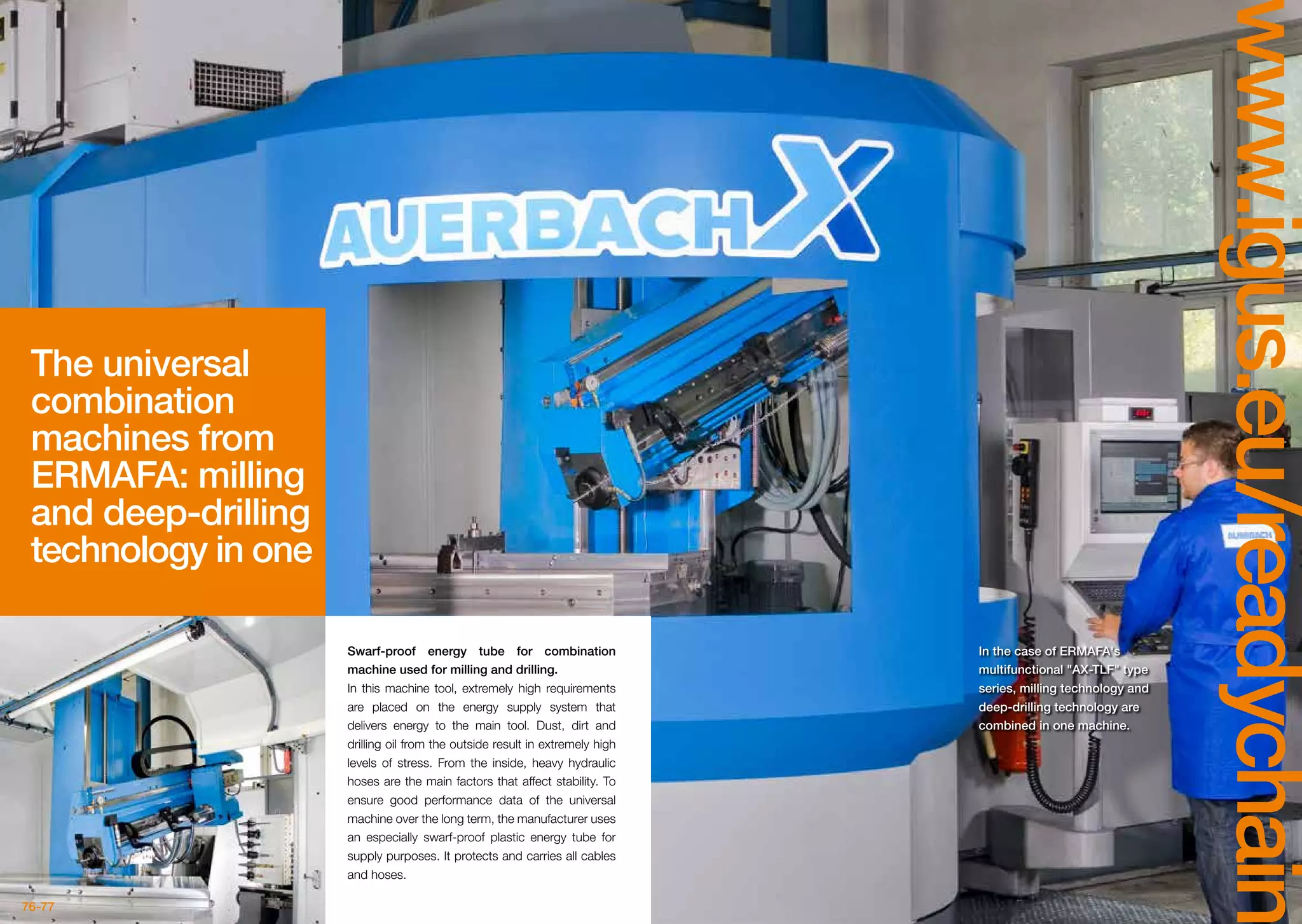 76-77
www.igus.eu/readychain
The universal
combination
machines from
ERMAFA: milling
and deep-drilling
technology in one
In the case of ERMAFA's
multifunctional AX-TLF type
series, milling technology and
deep-drilling technology are
combined in one machine.
Swarf-proof energy tube for combination
machine used for milling and drilling.
In this machine tool, extremely high requirements
are placed on the energy supply system that
delivers energy to the main tool. Dust, dirt and
drilling oil from the outside result in extremely high
levels of stress. From the inside, heavy hydraulic
hoses are the main factors that affect stability. To
ensure good performance data of the universal
machine over the long term, the manufacturer uses
an especially swarf-proof plastic energy tube for
supply purposes. It protects and carries all cables
and hoses.
 
