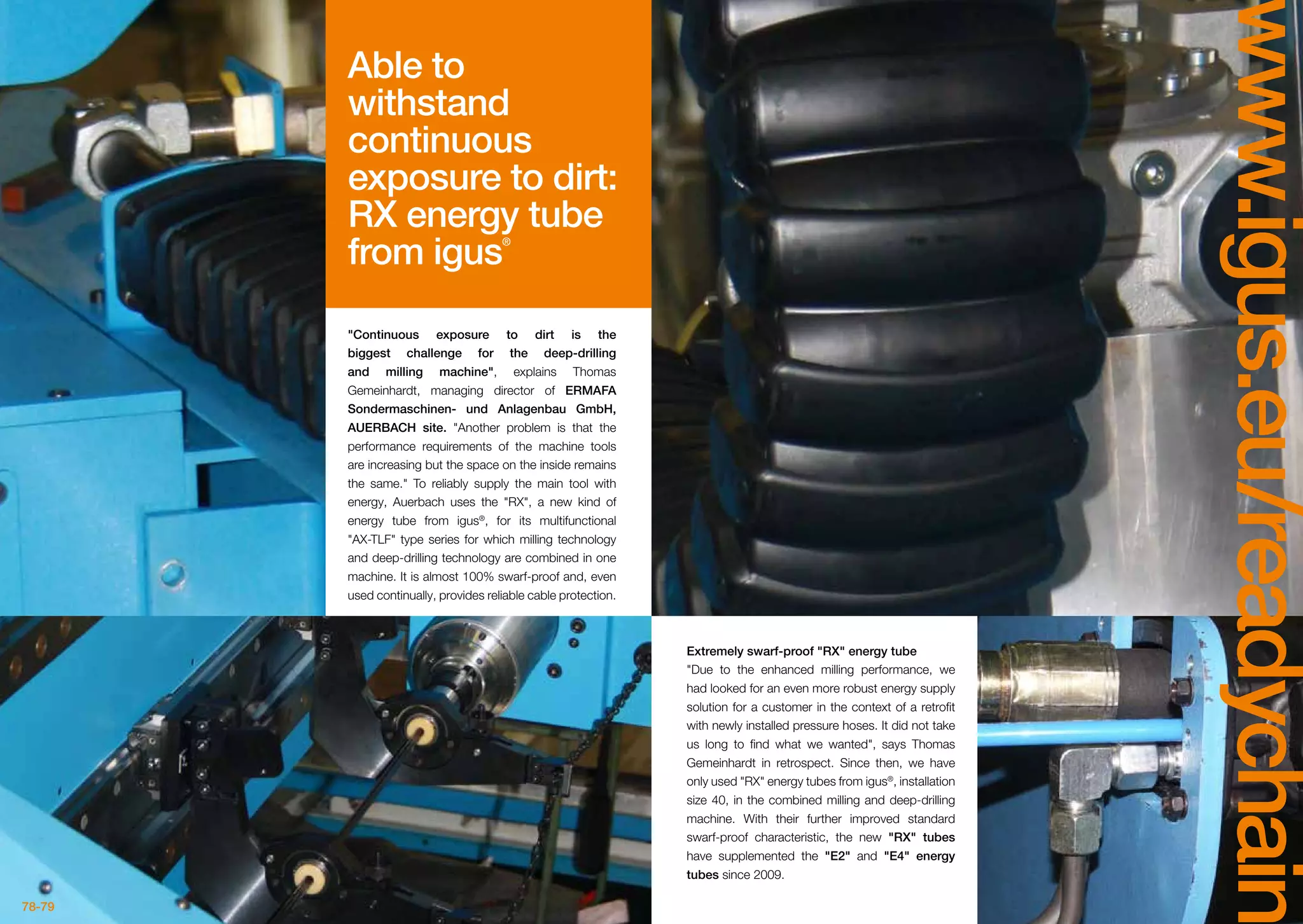 78-79
www.igus.eu/readychain
Extremely swarf-proof RX energy tube
Due to the enhanced milling performance, we
had looked for an even more robust energy supply
solution for a customer in the context of a retrofit
with newly installed pressure hoses. It did not take
us long to find what we wanted, says Thomas
Gemeinhardt in retrospect. Since then, we have
only used RX energy tubes from igus®
, installation
size 40, in the combined milling and deep-drilling
machine. With their further improved standard
swarf-proof characteristic, the new RX tubes
have supplemented the E2 and E4 energy
tubes since 2009.
Continuous exposure to dirt is the
biggest challenge for the deep-drilling
and milling machine, explains Thomas
Gemeinhardt, managing director of ERMAFA
Sondermaschinen- und Anlagenbau GmbH,
AUERBACH site. Another problem is that the
performance requirements of the machine tools
are increasing but the space on the inside remains
the same. To reliably supply the main tool with
energy, Auerbach uses the RX, a new kind of
energy tube from igus®
, for its multifunctional
AX-TLF type series for which milling technology
and deep-drilling technology are combined in one
machine. It is almost 100% swarf-proof and, even
used continually, provides reliable cable protection.
Able to
withstand
continuous
exposure to dirt:
RX energy tube
from igus®
 