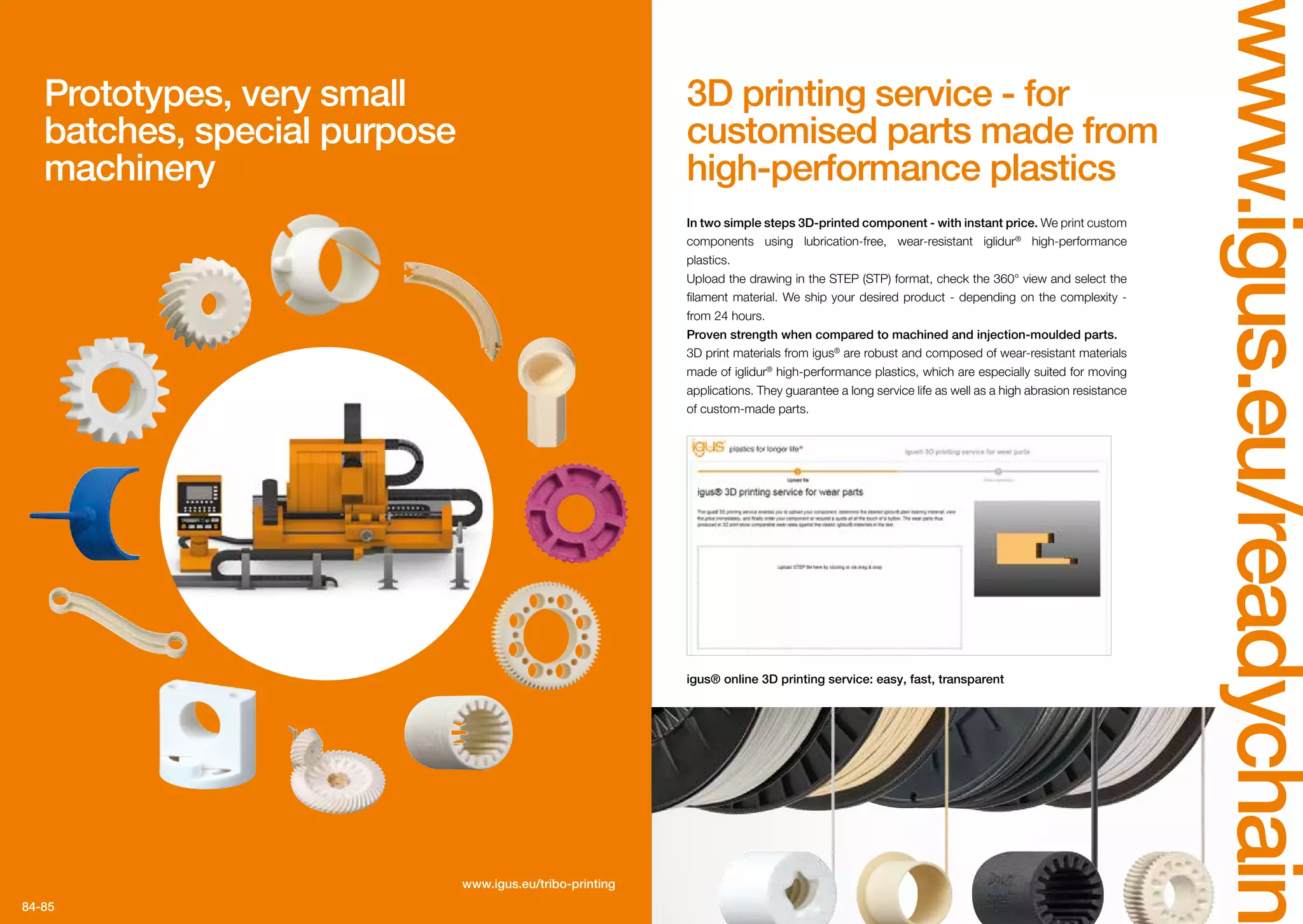 84-85
www.igus.eu/readychain
3D printing service - for
customised parts made from
high-performance plastics
Prototypes, very small
batches, special purpose
machinery
In two simple steps 3D-printed component - with instant price. We print custom
components using lubrication-free, wear-resistant iglidur®
high-performance
plastics.
Upload the drawing in the STEP (STP) format, check the 360° view and select the
filament material. We ship your desired product - depending on the complexity -
from 24 hours.
Proven strength when compared to machined and injection-moulded parts.
3D print materials from igus®
are robust and composed of wear-resistant materials
made of iglidur®
high-performance plastics, which are especially suited for moving
applications. They guarantee a long service life as well as a high abrasion resistance
of custom-made parts.
igus® online 3D printing service: easy, fast, transparent
www.igus.eu/tribo-printing
 