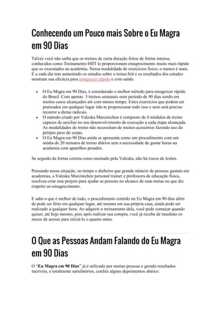 Conhecendo um Pouco mais Sobre o Eu Magra
em 90 Dias
Talvez você não saiba que os treinos de curta duração feitos de forma intensa,
conhecidos como Treinamento HIIT te proporcionam emagrecimento muito mais rápido
que os executados na academia. Nessa modalidade de exercícios físico, o menos é mais.
E a cada dia tem aumentado os estudos sobre o treino hiit e os resultados dos estudos
mostram sua eficácia para emagrecer rápido e com saúde.
 O Eu Magra em 90 Dias, é considerado o melhor método para emagrecer rápido
do Brasil. Com apenas 3 treinos semanais num período de 90 dias sendo em
muitos casos alcançados até com menos tempo. Estes exercícios que podem ser
praticados em qualquer lugar irão te proporcionar tudo isso e nem será preciso
recorrer a dietas radicais.
 O método criado por Valeska Marcinichen é compsoto de 4 módulos de treino
capazes de auxiliar no seu desenvolvimento de execução a cada etapa alcançada.
As modalidades do treino não necessitam de muitos acessórios fazendo uso do
prórpio peso do corpo.
 O Eu Magra em 90 Dias ainda se apresenta como um procedimento com um
média de 20 minutos de treino diários sem a necessidade de gastar horas na
academia com aparelhos pesados.
Se seguido da forma correta como ensinado pela Valeska, não há riscos de lesões.
Pensando nessa situação, no tempo e dinheiro que grande número de pessoas gastam em
academias, a Valeska Marcinichen personal trainer e professora de educação física,
resolveu criar este projeto para ajudar as pessoas no alcance de suas metas no que diz
respeito ao emagrecimento.
E sabe o que é melhor de tudo, o procedimento contido no Eu Magra em 90 dias além
de pode ser feito em qualquer lugar, até mesmo em sua própria casa, ainda pode ser
realizado a qualquer hora. Ao adquirir o treinamento dela, você pode começar quando
quiser, até hoje mesmo, pois após realizar sua compra, você já recebe de imediato os
meios de acesso para iniciá-lo o quanto antes.
O Que as Pessoas Andam Falando do Eu Magra
em 90 Dias
O “Eu Magra em 90 Dias” já é utilizado por muitas pessoas e gerado resultados
incríveis, e totalmente satisfatórios, confira alguns depoimentos abaixo:
 