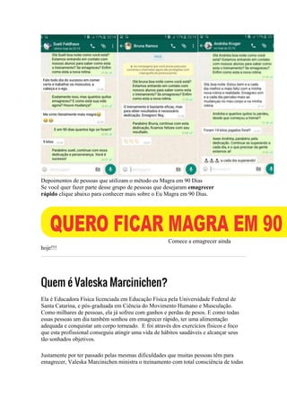 Depoimentos de pessoas que utilizam o método eu Magra em 90 Dias
Se você quer fazer parte desse grupo de pessoas que desejaram emagrecer
rápido clique abaixo para conhecer mais sobre o Eu Magra em 90 Dias.
Comece a emagrecer ainda
hoje!!!
Quem é Valeska Marcinichen?
Ela é Educadora Física licenciada em Educação Física pela Universidade Federal de
Santa Catarina, e pós-graduada em Ciência do Movimento Humano e Musculação.
Como milhares de pessoas, ela já sofreu com ganhos e perdas de pesos. E como todas
essas pessoas um dia também sonhou em emagrecer rápido, ter uma alimentação
adequada e conquistar um corpo torneado. E foi através dos exercícios físicos e foco
que esta profissional conseguiu atingir uma vida de hábitos saudáveis e alcançar seus
tão sonhados objetivos.
Justamente por ter passado pelas mesmas dificuldades que muitas pessoas têm para
emagrecer, Valeska Marcinichen ministra o treinamento com total consciência de todas
 