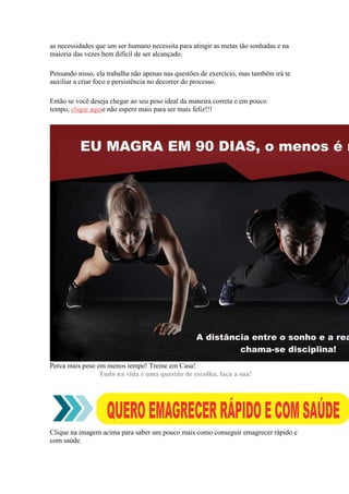 as necessidades que um ser humano necessita para atingir as metas tão sonhadas e na
maioria das vezes bem difícil de ser alcançado.
Pensando nisso, ela trabalha não apenas nas questões de exercício, mas também irá te
auxiliar a criar foco e persistência no decorrer do processo.
Então se você deseja chegar ao seu peso ideal da maneira correta e em pouco
tempo, clique aquie não espere mais para ser mais feliz!!!
Perca mais peso em menos tempo! Treine em Casa!
Tudo na vida é uma questão de escolha, faça a sua!
Clique na imagem acima para saber um pouco mais como conseguir emagrecer rápido e
com saúde.
 