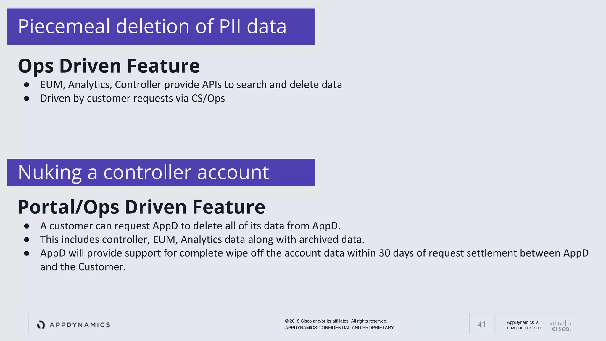 © 2018 Cisco and/or its affiliates. All rights reserved.
APPDYNAMICS CONFIDENTIAL AND PROPRIETARY
AppDynamics is
now part of Cisco.41
Piecemeal deletion of PII data
Nuking a controller account
Ops Driven Feature
● EUM, Analytics, Controller provide APIs to search and delete data
● Driven by customer requests via CS/Ops
Portal/Ops Driven Feature
● A customer can request AppD to delete all of its data from AppD.
● This includes controller, EUM, Analytics data along with archived data.
● AppD will provide support for complete wipe off the account data within 30 days of request settlement between AppD
and the Customer.
 