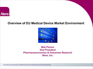 Overview of EU Medical Device Market Environment




                                    Bob Parson
                                   Vice President
                       Pharmacoeconomics & Outcomes Research
                                     Alere, Inc.


2nd Annual European Medical Device Reimbursement Workshop
                                                               1
 