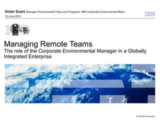 Victor Duart. Manager Environmental Policy and Programs. IBM Corporate Environmental Affairs
16 June 2012




Managing Remote Teams
The role of the Corporate Environmental Manager in a Globally
Integrated Enterprise




                                                                                               © 2009 IBM Corporation
 
