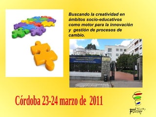 Buscando la creatividad en ámbitos socio-educativos como motor para la innovación y  gestión de procesos de cambio.  Córdoba 23-24 marzo de  2011 