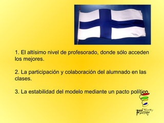 1. El altísimo nivel de profesorado, donde sólo acceden los mejores. 2. La participación y colaboración del alumnado en las clases. 3. La estabilidad del modelo mediante un pacto político. 