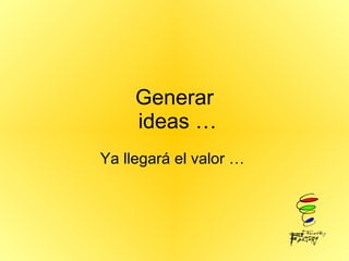 Generar  ideas … Ya llegará el valor …  