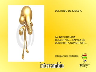 DEL ROBO DE IDEAS A  LA INTELIGENCIA COLECTIVA … EN VEZ DE DESTRUIR A CONSTRUIR … Inteligencias múltiples  intercambio  