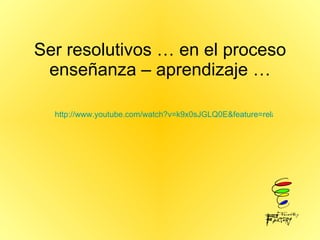 Ser resolutivos … en el proceso enseñanza – aprendizaje … http://www.youtube.com/watch?v=k9x0sJGLQ0E&feature=related 