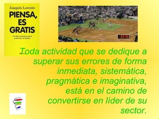 Toda actividad que se dedique a superar sus errores de forma inmediata, sistemática, pragmática e imaginativa, está en el camino de convertirse en líder de su sector. 