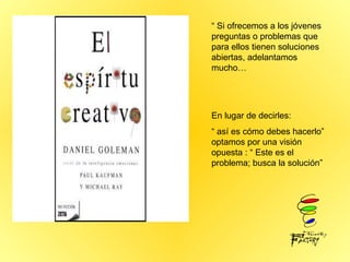 “  Si ofrecemos a los jóvenes preguntas o problemas que para ellos tienen soluciones abiertas, adelantamos mucho… En lugar de decirles:  “  así es cómo debes hacerlo”  optamos por una visión opuesta : “ Este es el problema; busca la solución” 