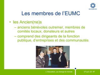 Initiative conjointe avec le Centre canadien d’étude et de coopération internationale (CECI) Important programme de volontaires outre-mer : m obilise chaque année 400 volontaires Soutien accru chez les Canadiens pour l’aide au développement et les Objectifs du Millénaire pour le développement  Engagement public croissant au Canada Partenaires de l'EUMC 