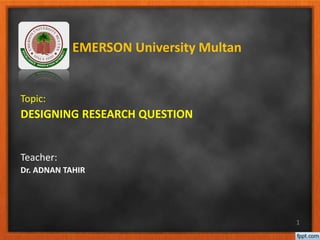Topic:
DESIGNING RESEARCH QUESTION
Teacher:
Dr. ADNAN TAHIR
1
EMERSON University Multan
 