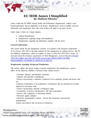EU MDR Annex I Simplified
By: Madison Wheeler
Annex I under the EU MDR, General Safety and Performance Requirements, outlines some
broad requirements that are applicable to all devices. Manufacturers need to carefully read and
understand each requirement since only some of them will apply to any given device.i
Under Annex I, there are 3 major chapters:
 General Requirements
 Requirements regarding design and manufacture
 Requirements regarding the information supplied with the device
General requirements:
This section details the risk management activities as it pertains to the European requirements.
As it is known, ISO 14971 is the gold standard for risk management for medical devices. The EU
has additional requirements which are outlined in Annex Z of the ISO 14971:2012 version. To
read more about the European requirements for Risk Management, read our blog here EN ISO
14971:2012 differs from ISO 14971:2007 read our blog APPLICATION OF RISK
MANAGEMENT TO MEDICAL DEVICES IN THE EU.
Requirements regarding Designand Manufacture:
This section outlines the various testing or special requirements that manufacturers need to
follow for the following attributes if present in their medical device:ii
• Chemical, physical, and biological properties
• Infection and microbial contamination
• Devices incorporating a substance considered to be a medicinal product and devices that
are
composed of substances or of combinations of substances that are absorbed by or locally
dispersed in the human body
• Devices incorporating materials of biological origin
• Construction of devices and interaction with their environment
• Devices with a diagnostic or measuring function
• Protection against radiation
• Electronic programmable systems – devices that incorporate electronically
programmable
systems and software that are devices in themselves
 