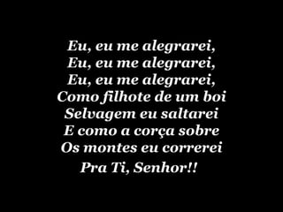 Eu, eu me alegrarei, Eu, eu me alegrarei, Eu, eu me alegrarei, Como filhote de um boi Selvagem eu saltarei E como a corça sobre Os montes eu correrei Pra Ti, Senhor!!