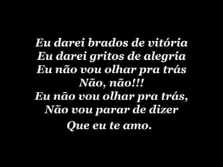 Eu darei brados de vitória Eu darei gritos de alegria Eu não vou olhar pra trás Não, não!!! Eu não vou olhar pra trás, Não vou parar de dizer Que eu te amo.
