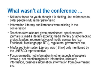 What wasn’t at the conference ...
• Still most focus on youth, though it is shifting - but references to
older people’s ML rather patronising
• Information Literacy and librarians were missing in the
conversation
• Teachers were also not given prominence: speakers were
journalists; media literacy experts; media literacy & fact-checking
project leaders; representatives of media companies (e.g.
Facebook, Mediengruppe RTL), regulators, government etc.
• Media and Information Literacy was (I think) only mentioned by
the UNESCO representative
• Focus on media: not information in other aspects of people’s
lives e.g. not mentioning health information, scholarly
information, business information, information from government
etc.
 